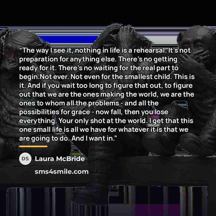 “The way I see it, nothing in life is a rehearsal. It's not preparation for anything else. There's no getting ready for it. There's no waiting for the real part to begin.Not ever. Not even for the smallest child. This is it. And if you wait too long to figure that out, to figure out that we are the…” quote by Laura McBride