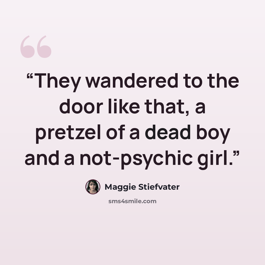 “They wandered to the door like that, a pretzel of a dead boy and a not-psychic girl.” quote by Maggie Stiefvater