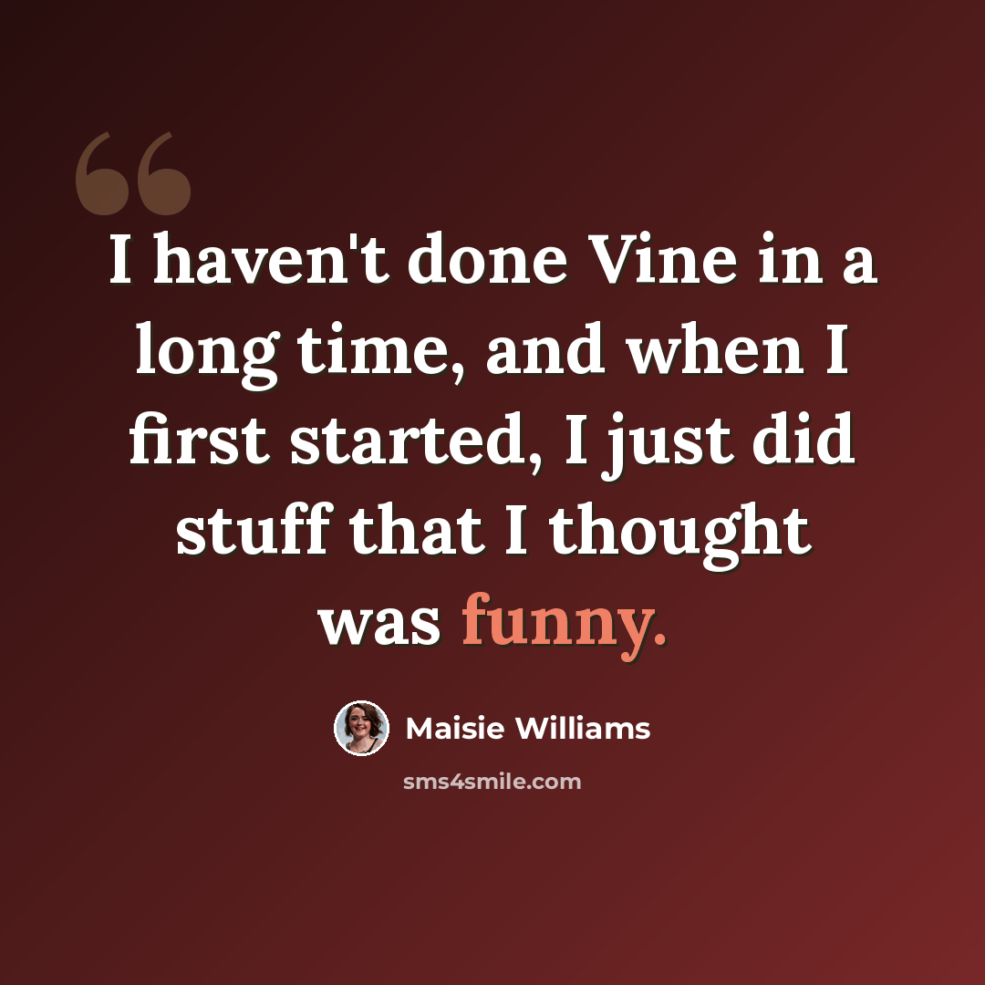 “I haven't done Vine in a long time, and when I first started, I just did stuff that I thought was funny.” quote by Maisie Williams