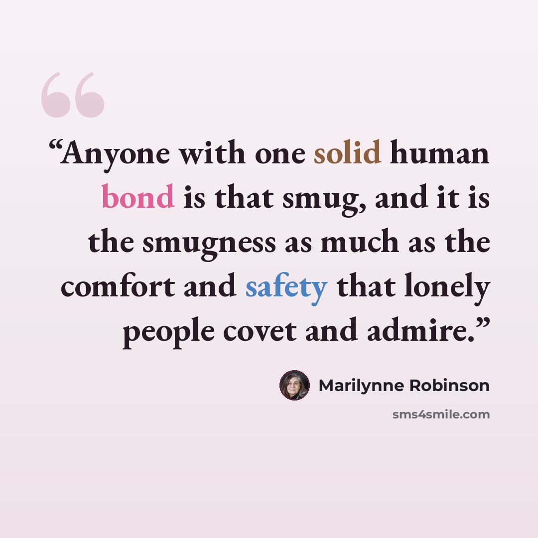 “Anyone with one solid human bond is that smug, and it is the smugness as much as the comfort and safety that lonely people covet and admire.” quote by Marilynne Robinson
