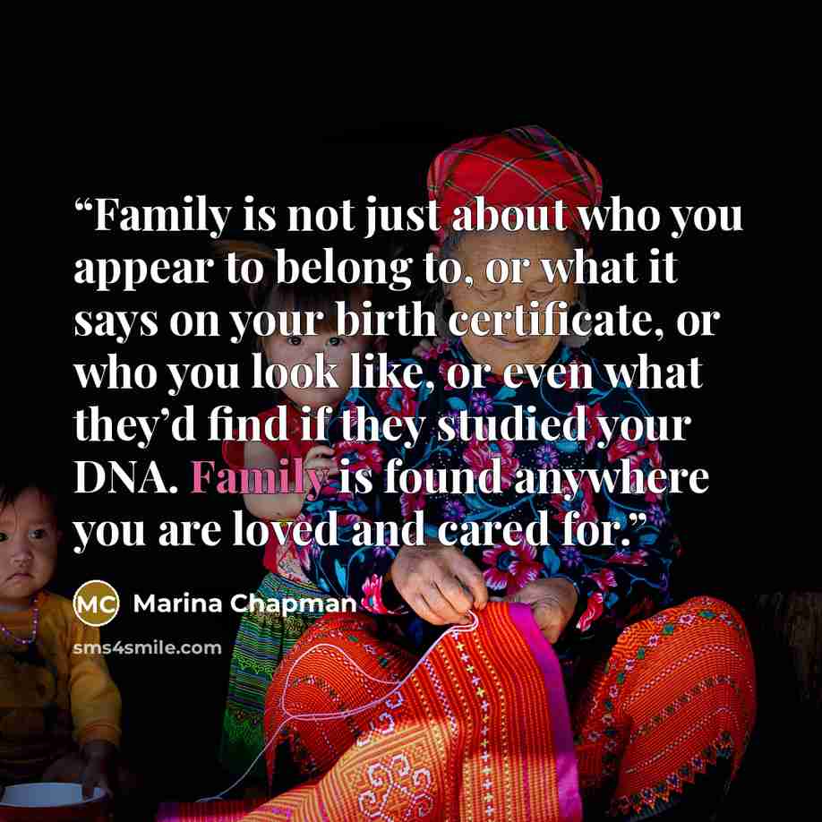 “Family is not just about who you appear to belong to, or what it says on your birth certificate, or who you look like, or even what they’d find if they studied your DNA. Family is found anywhere you are loved and cared for.” quote by Marina Chapman