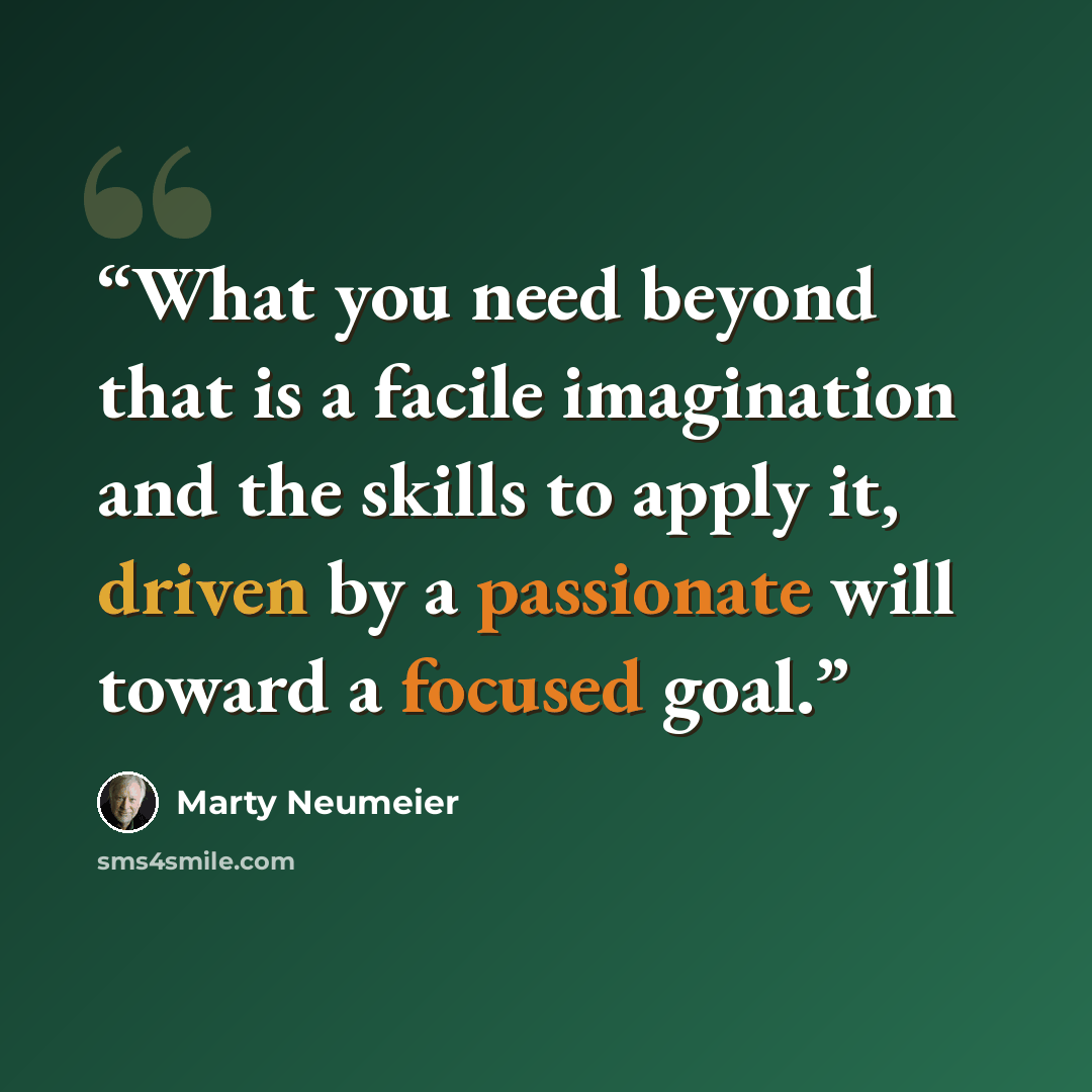 “What you need beyond that is a facile imagination and the skills to apply it, driven by a passionate will toward a focused goal.” quote by Marty Neumeier