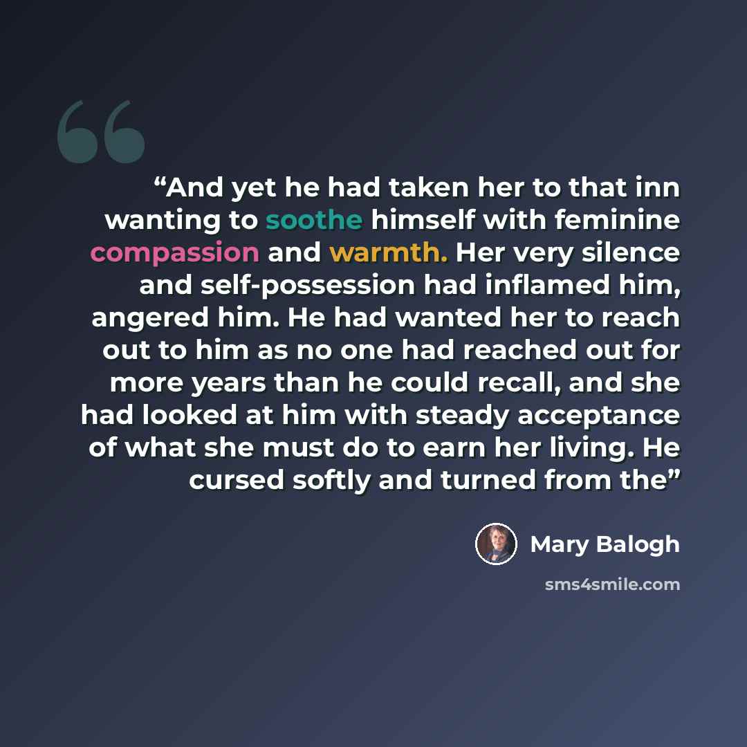 “And yet he had taken her to that inn wanting to soothe himself with feminine compassion and warmth. Her very silence and self-possession had inflamed him, angered him. He had wanted her to reach out to him as no one had reached out for more years than he could recall, and she had looked at him…” quote by Mary Balogh