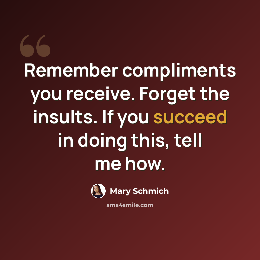 “Remember compliments you receive. Forget the insults. If you succeed in doing this, tell me how.” quote by Mary Schmich