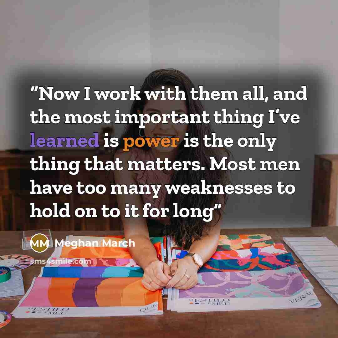 “Now I work with them all, and the most important thing I’ve learned is power is the only thing that matters. Most men have too many weaknesses to hold on to it for long” quote by Meghan March