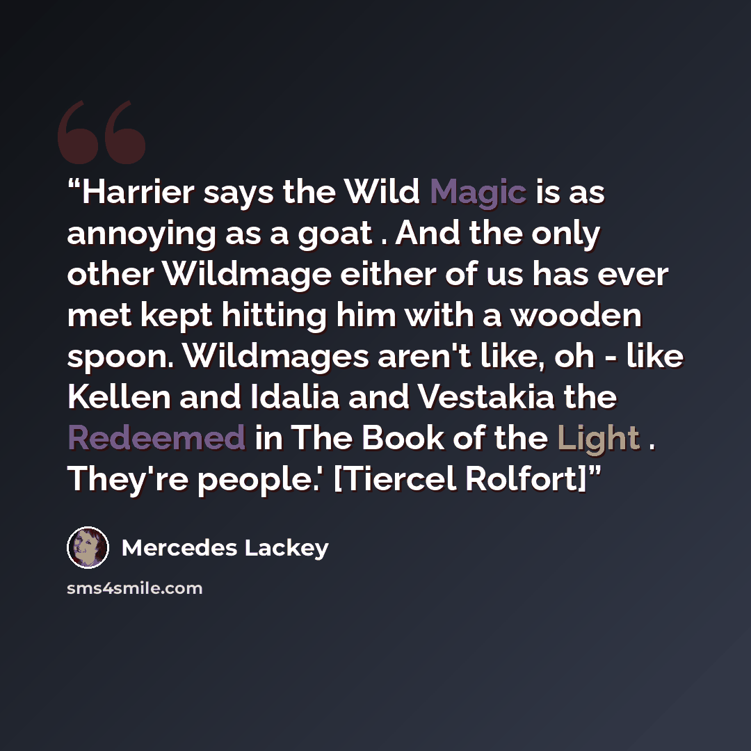 “Harrier says the Wild Magic is as annoying as a goat . And the only other Wildmage either of us has ever met kept hitting him with a wooden spoon. Wildmages aren't like, oh - like Kellen and Idalia and Vestakia the Redeemed in The Book of the Light . They're people.' [Tiercel Rolfort]” quote by Mercedes Lackey