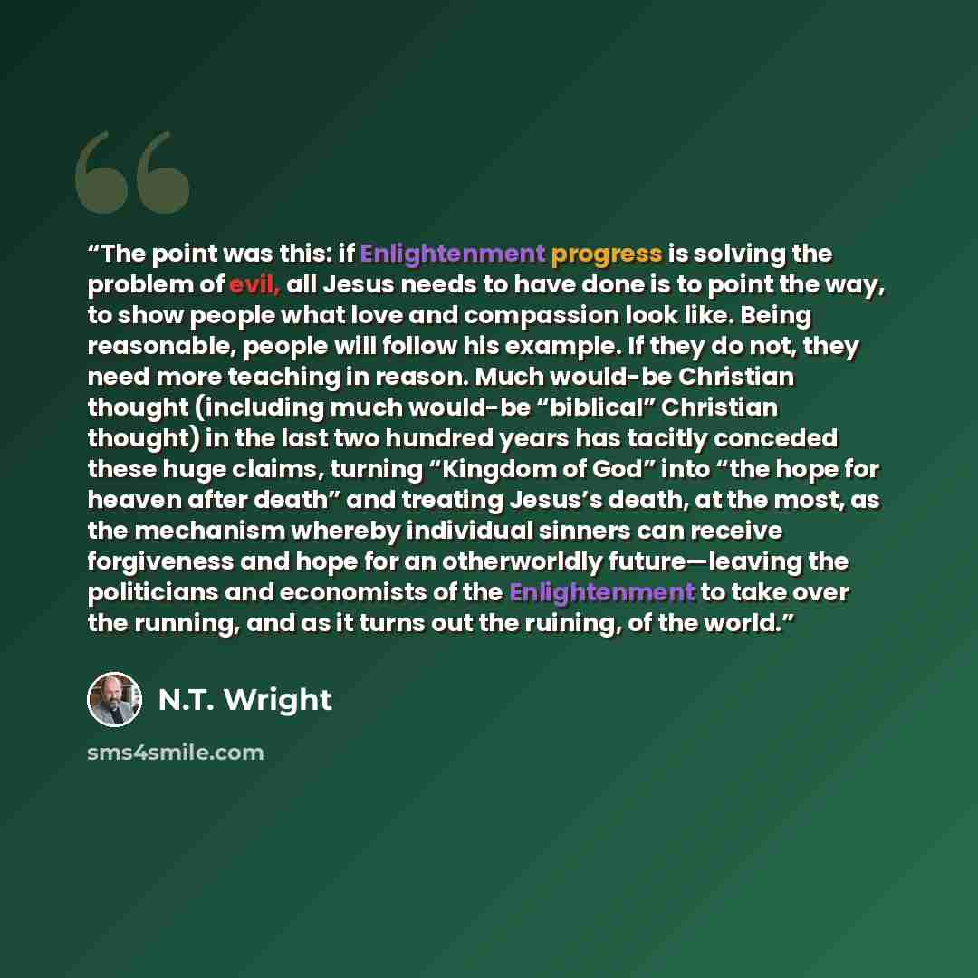 “The point was this: if Enlightenment progress is solving the problem of evil, all Jesus needs to have done is to point the way, to show people what love and compassion look like. Being reasonable, people will follow his example. If they do not, they need more teaching in reason. Much would-be…” quote by N.T. Wright