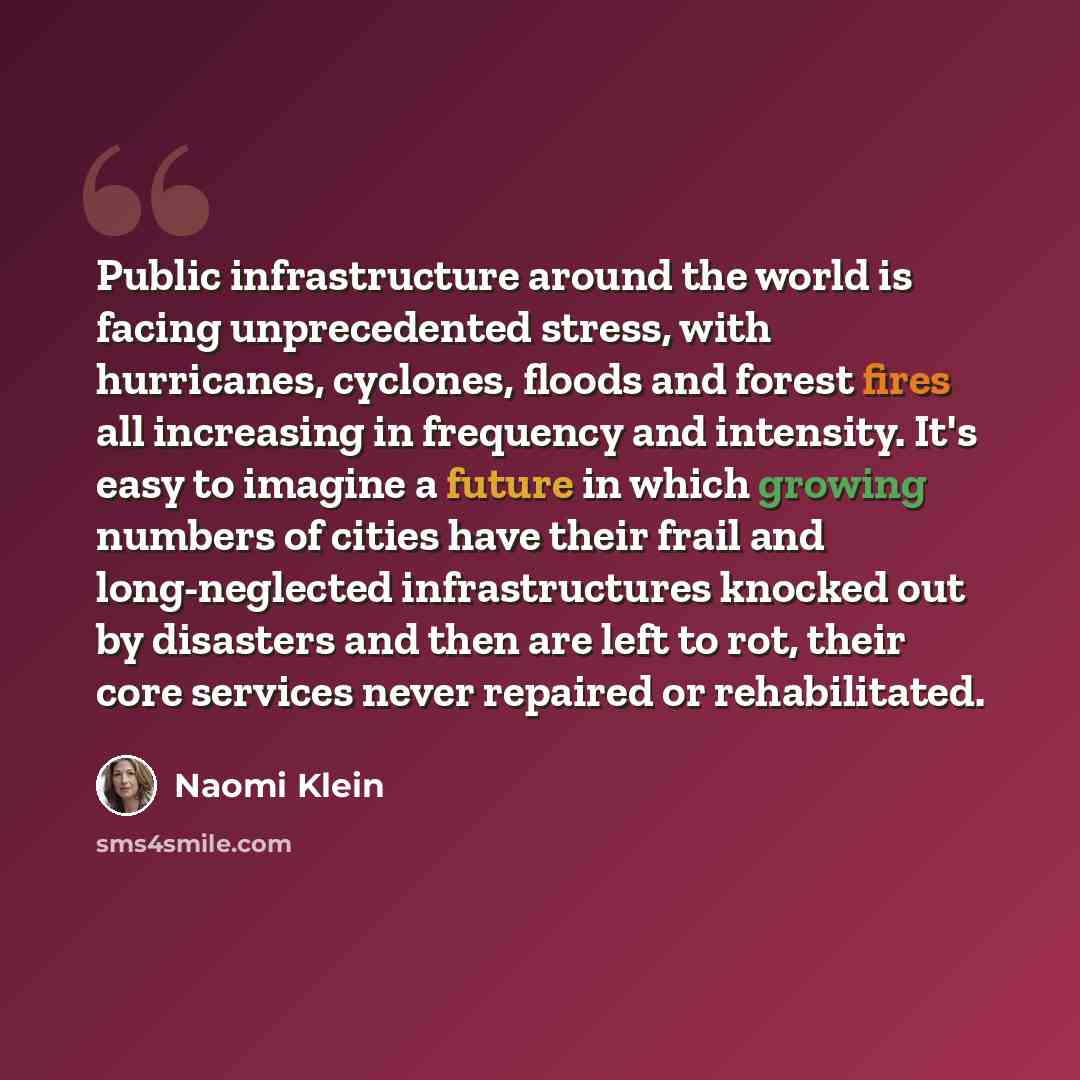 “Public infrastructure around the world is facing unprecedented stress, with hurricanes, cyclones, floods and forest fires all increasing in frequency and intensity. It's easy to imagine a future in which growing numbers of cities have their frail and long-neglected infrastructures knocked out by…” quote by Naomi Klein