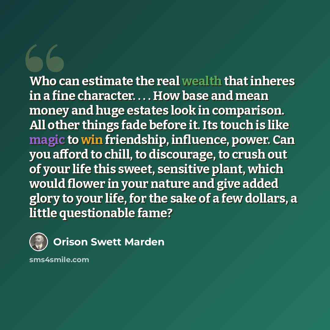 “Who can estimate the real wealth that inheres in a fine character. . . . How base and mean money and huge estates look in comparison. All other things fade before it. Its touch is like magic to win friendship, influence, power. Can you afford to chill, to discourage, to crush out of your life this…” quote by Orison Swett Marden