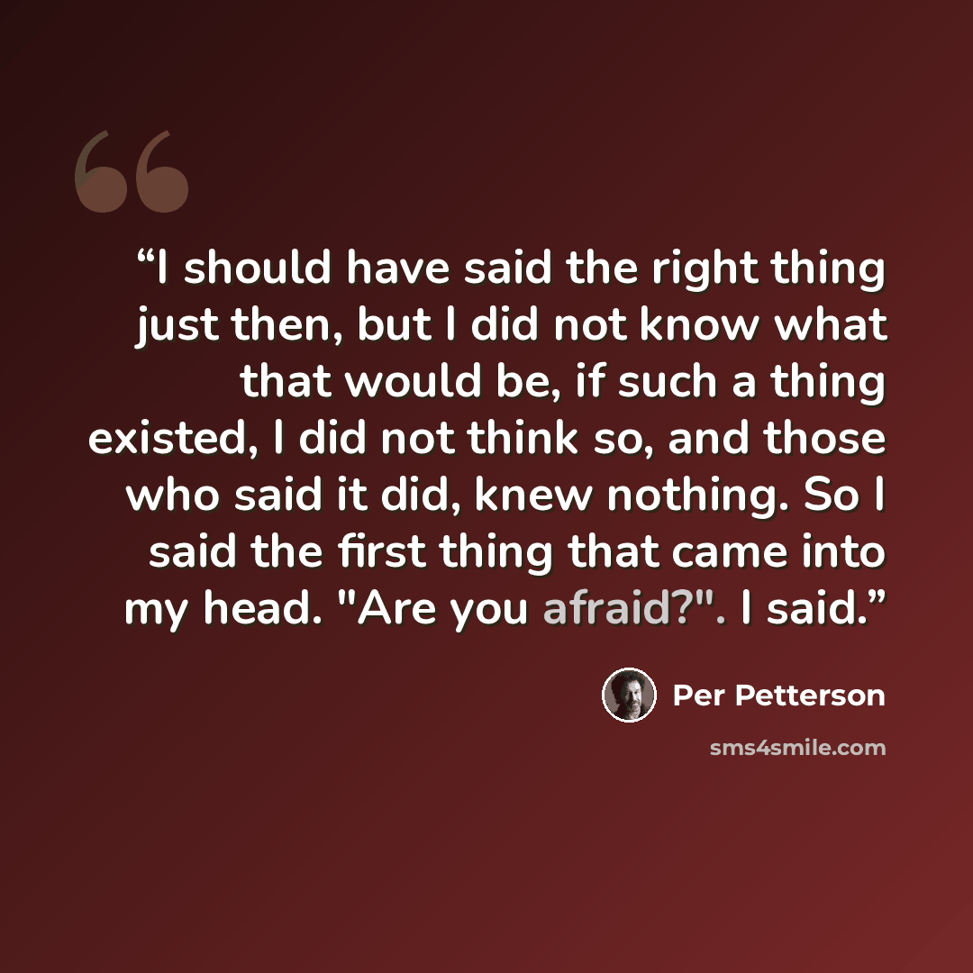 “I should have said the right thing just then, but I did not know what that would be, if such a thing existed, I did not think so, and those who said it did, knew nothing. So I said the first thing that came into my head. "Are you afraid?". I said.” quote by Per Petterson