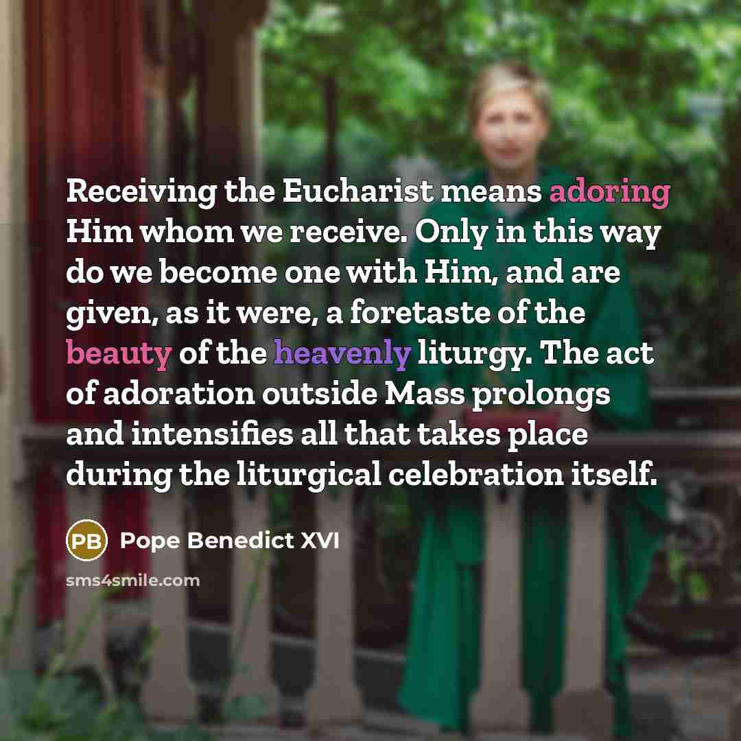 “Receiving the Eucharist means adoring Him whom we receive. Only in this way do we become one with Him, and are given, as it were, a foretaste of the beauty of the heavenly liturgy. The act of adoration outside Mass prolongs and intensifies all that takes place during the liturgical celebration…” quote by Pope Benedict XVI