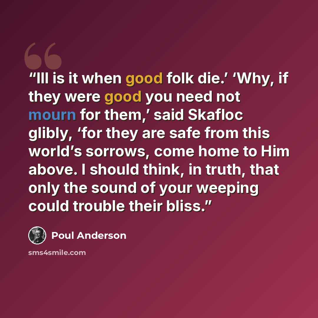 “Ill is it when good folk die.’ ‘Why, if they were good you need not mourn for them,’ said Skafloc glibly, ‘for they are safe from this world’s sorrows, come home to Him above. I should think, in truth, that only the sound of your weeping could trouble their bliss.” quote by Poul Anderson