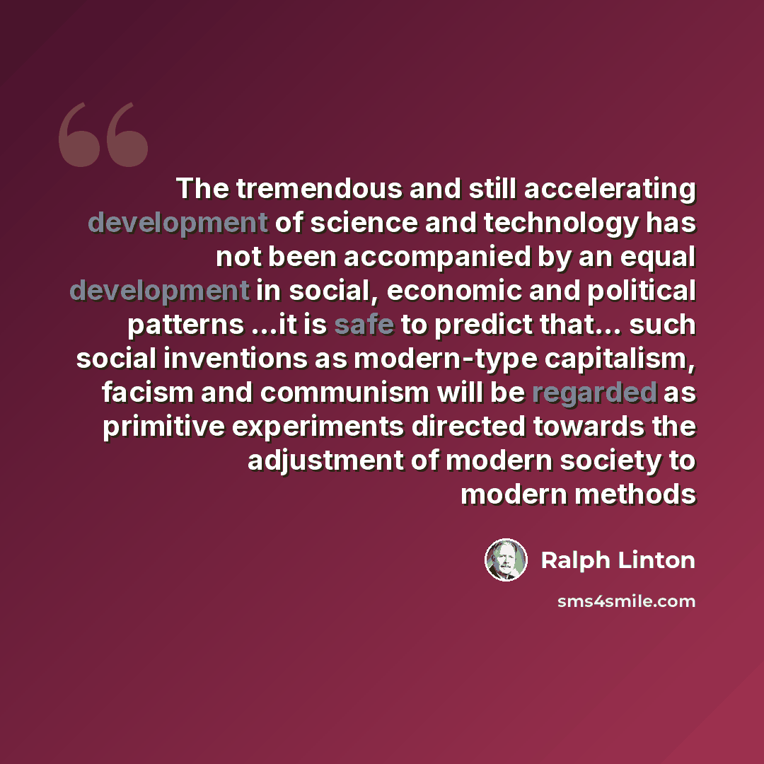 “The tremendous and still accelerating development of science and technology has not been accompanied by an equal development in social, economic and political patterns …it is safe to predict that… such social inventions as modern-type capitalism, facism and communism will be regarded as primitive…” quote by Ralph Linton