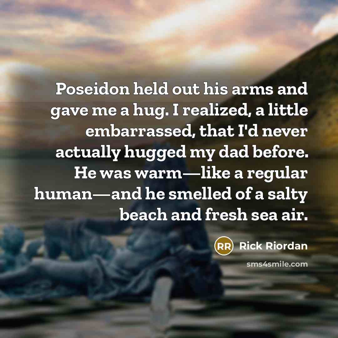 “Poseidon held out his arms and gave me a hug. I realized, a little embarrassed, that I'd never actually hugged my dad before. He was warm—like a regular human—and he smelled of a salty beach and fresh sea air.” quote by Rick Riordan