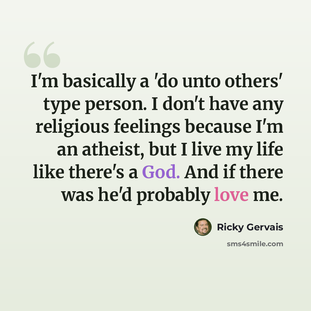 “I'm basically a 'do unto others' type person. I don't have any religious feelings because I'm an atheist, but I live my life like there's a God. And if there was he'd probably love me.” quote by Ricky Gervais