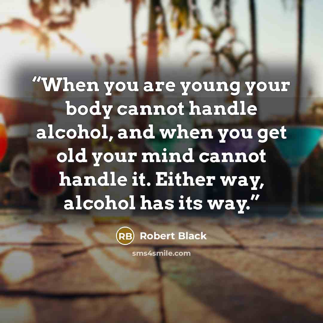 “When you are young your body cannot handle alcohol, and when you get old your mind cannot handle it. Either way, alcohol has its way.” quote by Robert Black