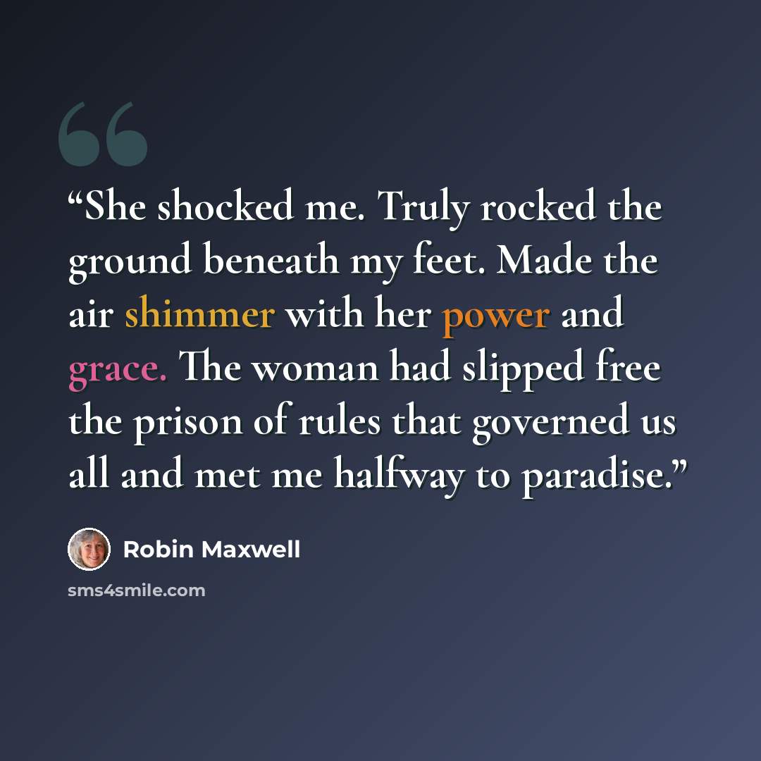 “She shocked me. Truly rocked the ground beneath my feet. Made the air shimmer with her power and grace. The woman had slipped free the prison of rules that governed us all and met me halfway to paradise.” quote by Robin Maxwell