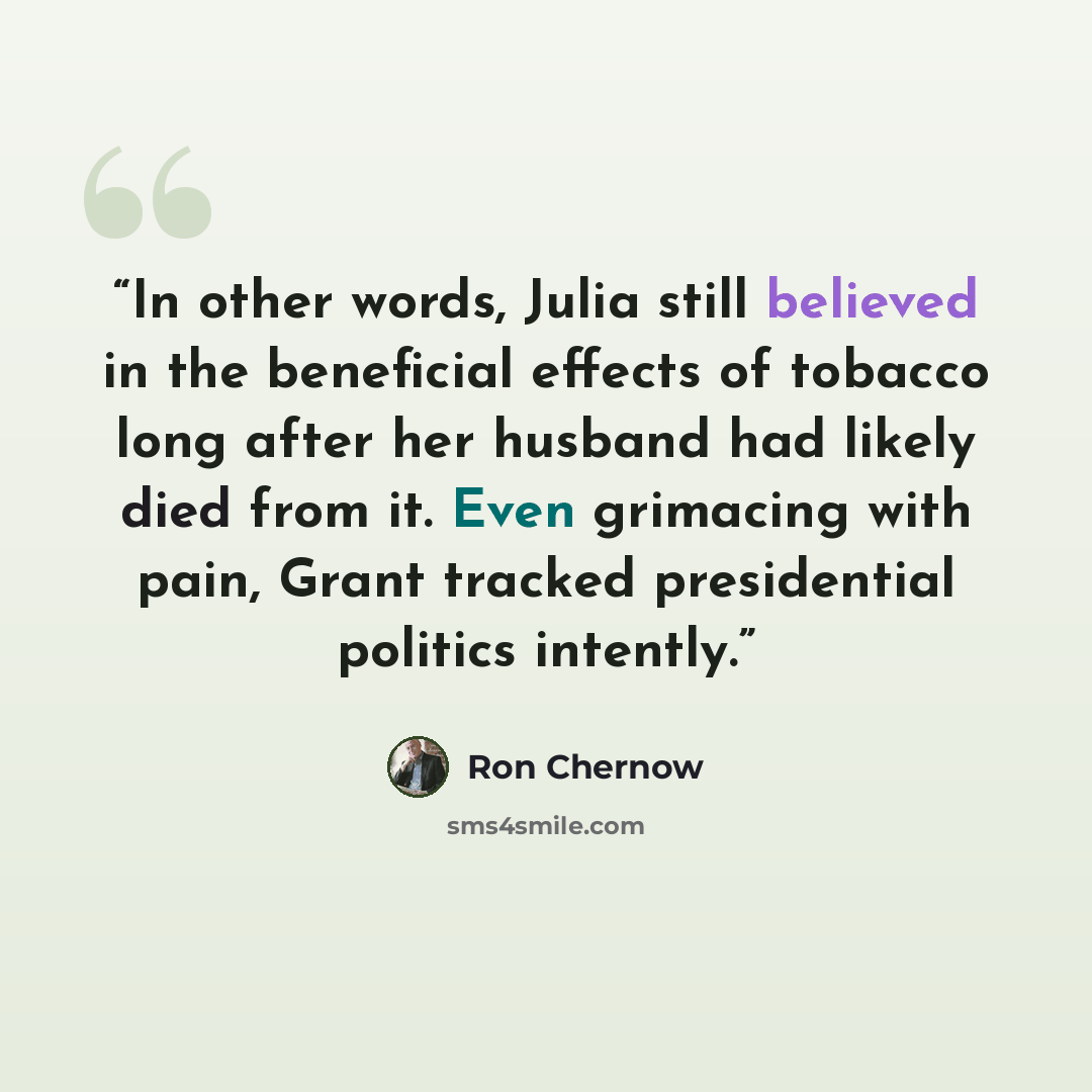 “In other words, Julia still believed in the beneficial effects of tobacco long after her husband had likely died from it. Even grimacing with pain, Grant tracked presidential politics intently.” quote by Ron Chernow