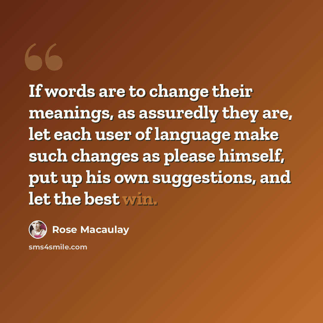 “If words are to change their meanings, as assuredly they are, let each user of language make such changes as please himself, put up his own suggestions, and let the best win.” quote by Rose Macaulay
