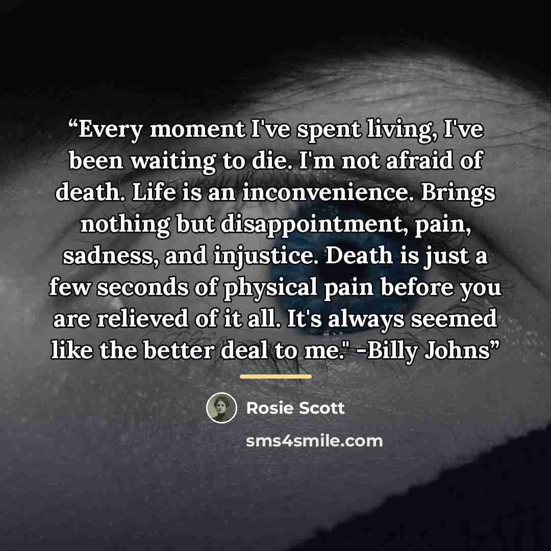 “Every moment I've spent living, I've been waiting to die. I'm not afraid of death. Life is an inconvenience. Brings nothing but disappointment, pain, sadness, and injustice. Death is just a few seconds of physical pain before you are relieved of it all. It's always seemed like the better deal to…” quote by Rosie Scott