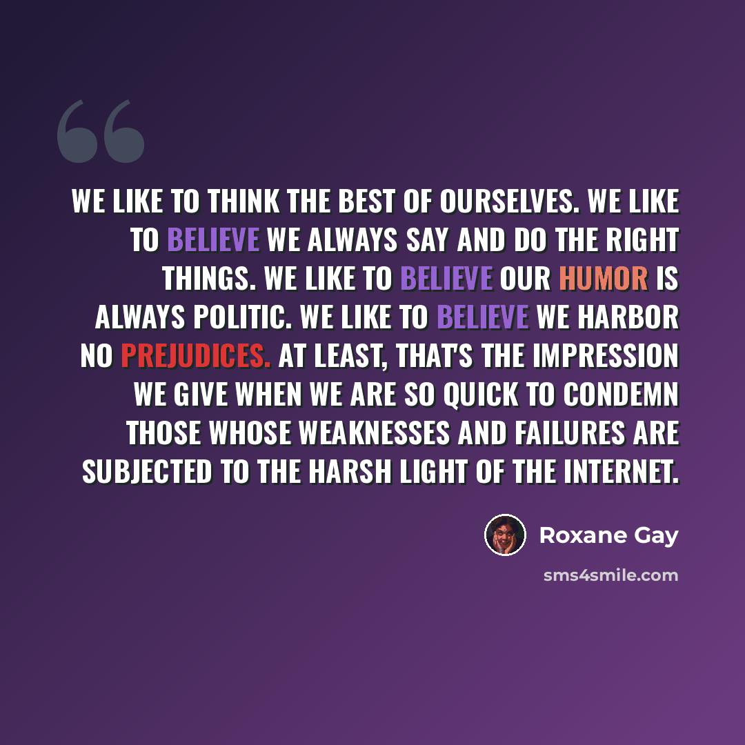 “We like to think the best of ourselves. We like to believe we always say and do the right things. We like to believe our humor is always politic. We like to believe we harbor no prejudices. At least, that's the impression we give when we are so quick to condemn those whose weaknesses and failures…” quote by Roxane Gay