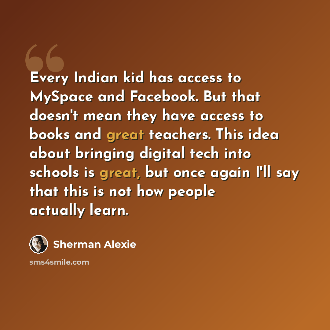 “Every Indian kid has access to MySpace and Facebook. But that doesn't mean they have access to books and great teachers. This idea about bringing digital tech into schools is great, but once again I'll say that this is not how people actually learn.” quote by Sherman Alexie