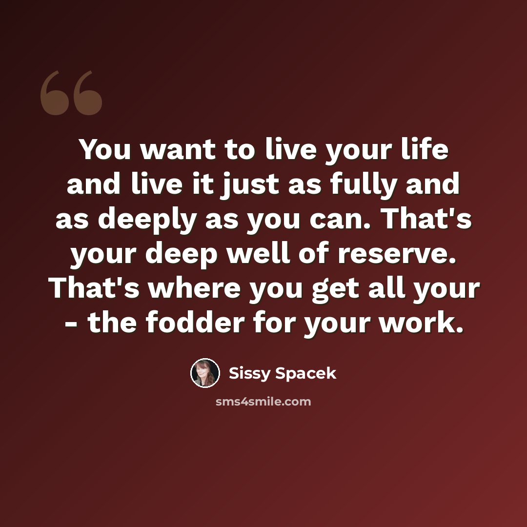 “You want to live your life and live it just as fully and as deeply as you can. That's your deep well of reserve. That's where you get all your - the fodder for your work.” quote by Sissy Spacek