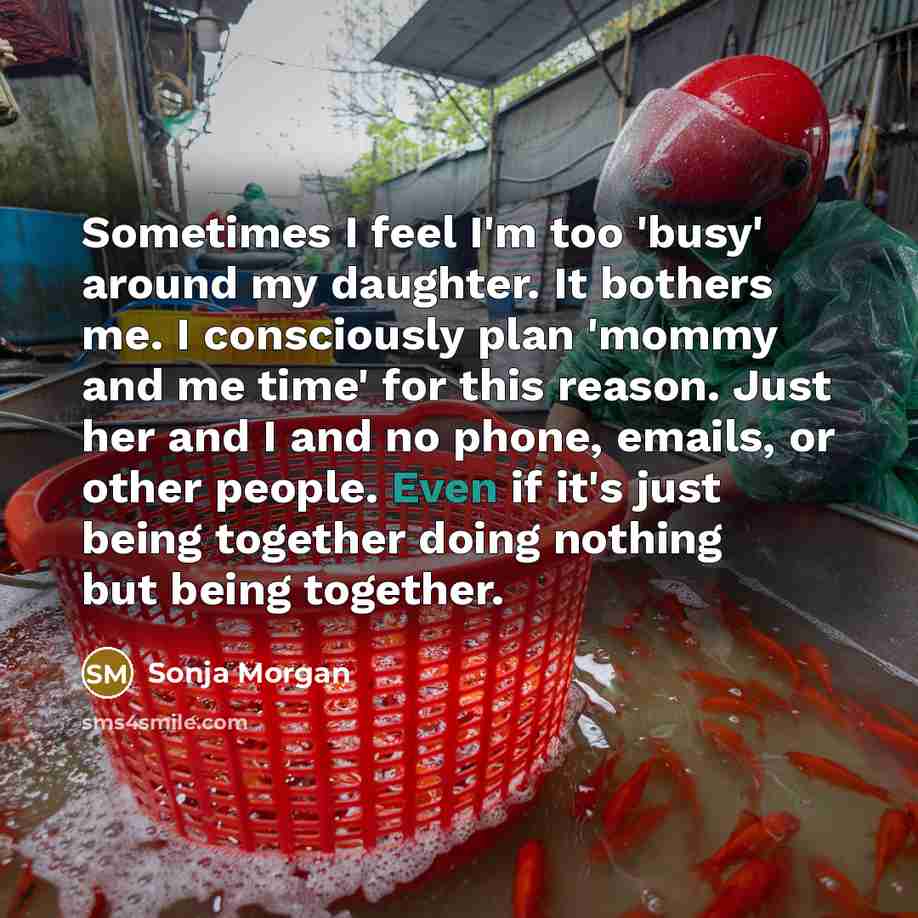 “Sometimes I feel I'm too 'busy' around my daughter. It bothers me. I consciously plan 'mommy and me time' for this reason. Just her and I and no phone, emails, or other people. Even if it's just being together doing nothing but being together.” quote by Sonja Morgan