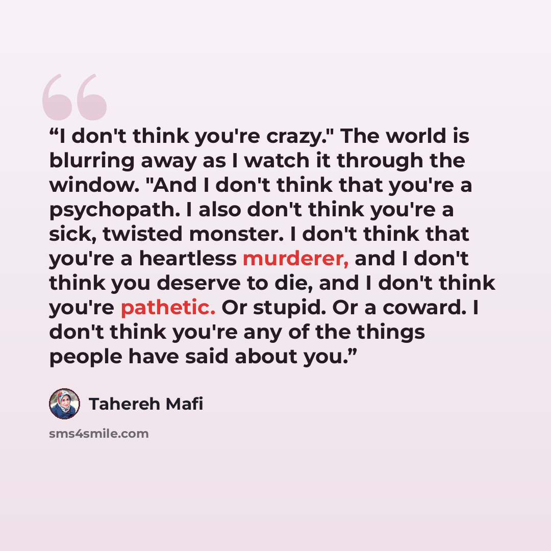 “I don't think you're crazy." The world is blurring away as I watch it through the window. "And I don't think that you're a psychopath. I also don't think you're a sick, twisted monster. I don't think that you're a heartless murderer, and I don't think you deserve to die, and I don't think you're…” quote by Tahereh Mafi