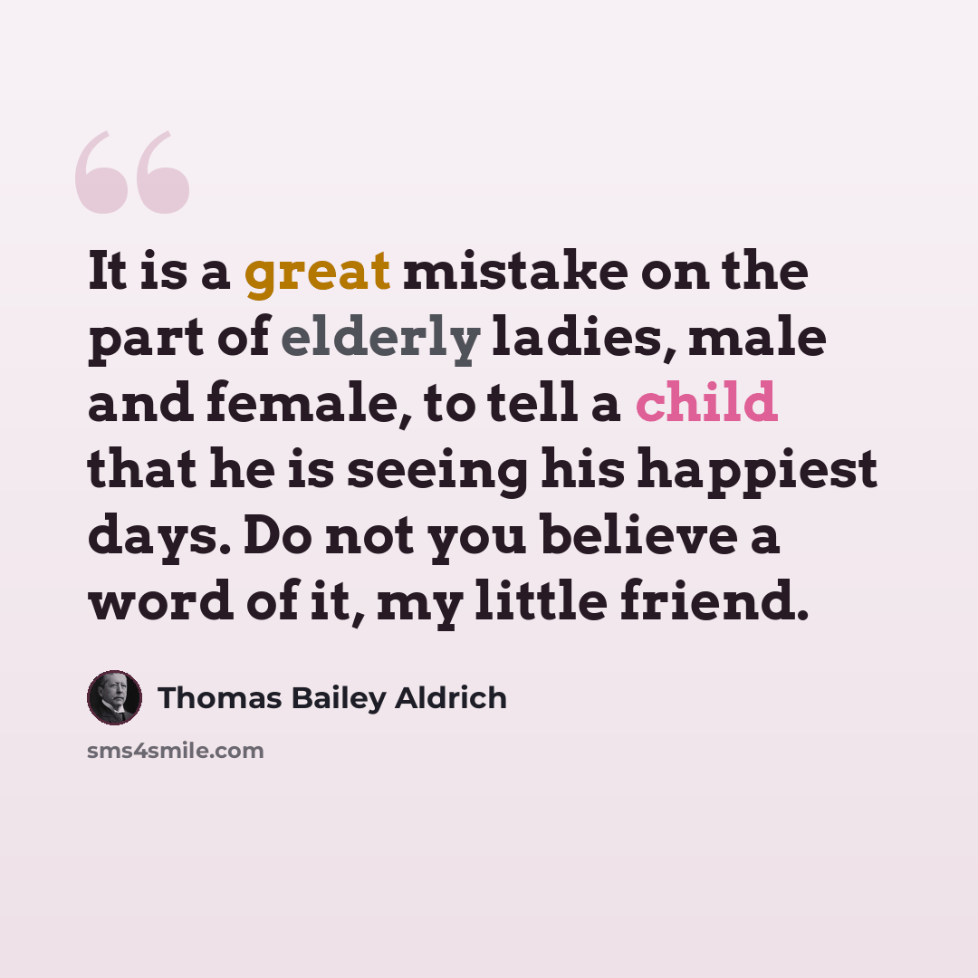 “It is a great mistake on the part of elderly ladies, male and female, to tell a child that he is seeing his happiest days. Do not you believe a word of it, my little friend.” quote by Thomas Bailey Aldrich