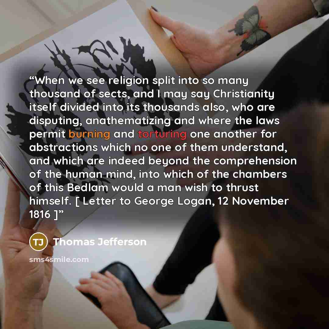 “When we see religion split into so many thousand of sects, and I may say Christianity itself divided into its thousands also, who are disputing, anathematizing and where the laws permit burning and torturing one another for abstractions which no one of them understand, and which are indeed beyond…” quote by Thomas Jefferson
