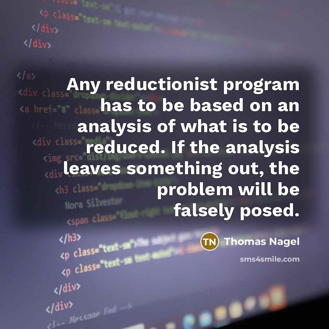 “Any reductionist program has to be based on an analysis of what is to be reduced. If the analysis leaves something out, the problem will be falsely posed.” quote by Thomas Nagel