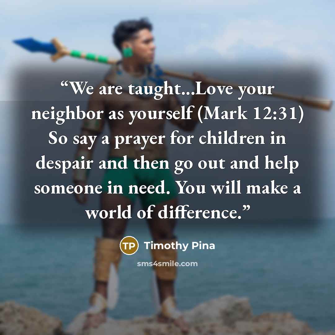 “We are taught...Love your neighbor as yourself (Mark 12:31) So say a prayer for children in despair and then go out and help someone in need. You will make a world of difference.” quote by Timothy Pina