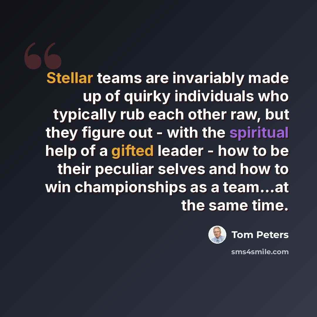 “Stellar teams are invariably made up of quirky individuals who typically rub each other raw, but they figure out - with the spiritual help of a gifted leader - how to be their peculiar selves and how to win championships as a team...at the same time.” quote by Tom Peters