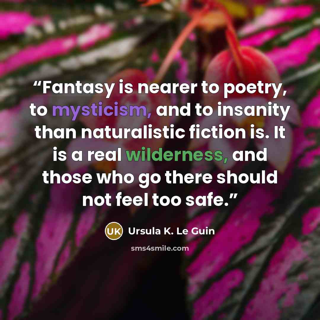 “Fantasy is nearer to poetry, to mysticism, and to insanity than naturalistic fiction is. It is a real wilderness, and those who go there should not feel too safe.” quote by Ursula K. Le Guin