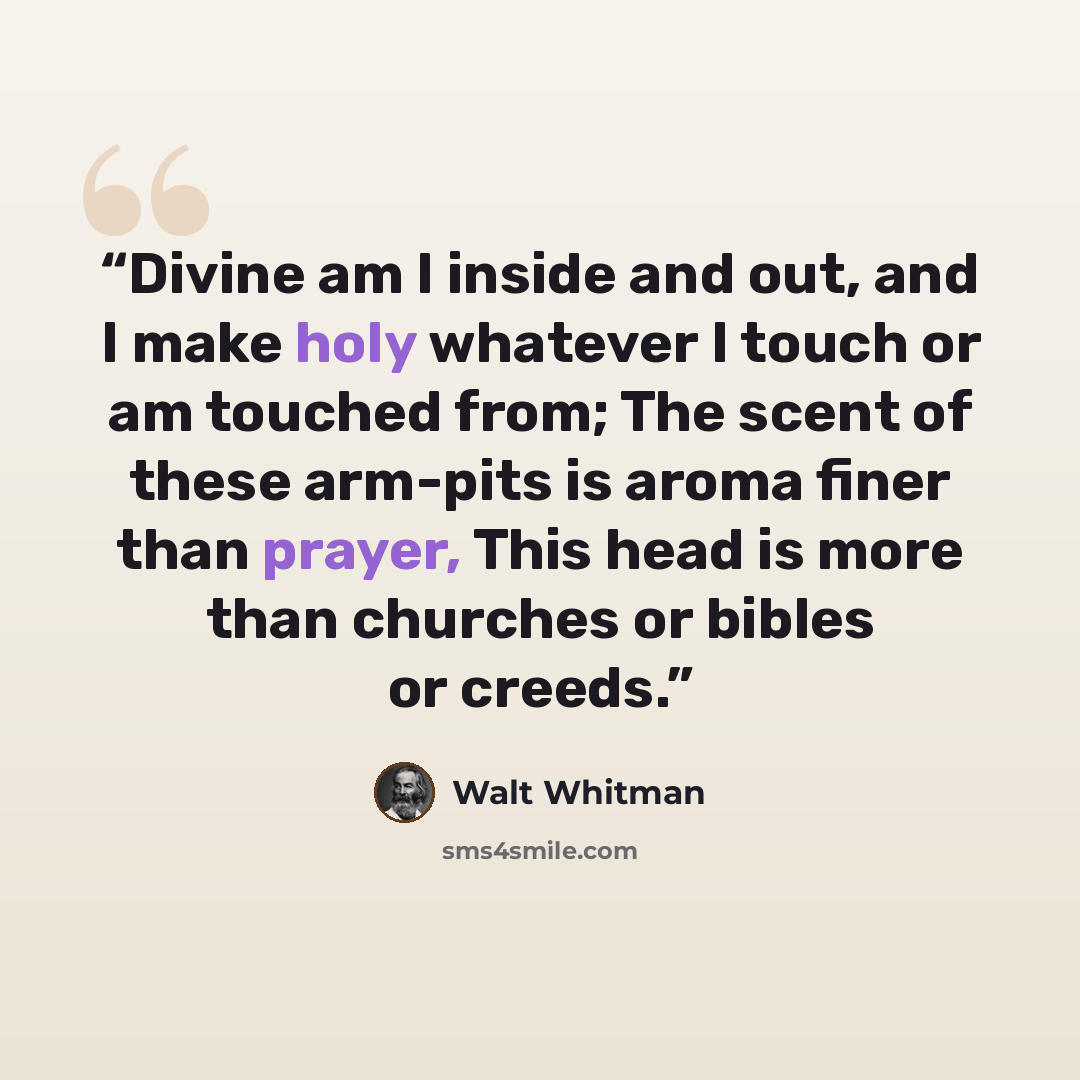 “Divine am I inside and out, and I make holy whatever I touch or am touched from; The scent of these arm-pits is aroma finer than prayer, This head is more than churches or bibles or creeds.” quote by Walt Whitman