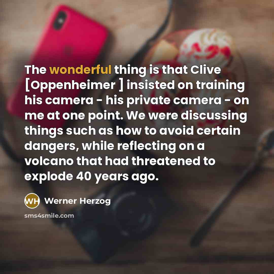 “The wonderful thing is that Clive [Oppenheimer ] insisted on training his camera - his private camera - on me at one point. We were discussing things such as how to avoid certain dangers, while reflecting on a volcano that had threatened to explode 40 years ago.” quote by Werner Herzog