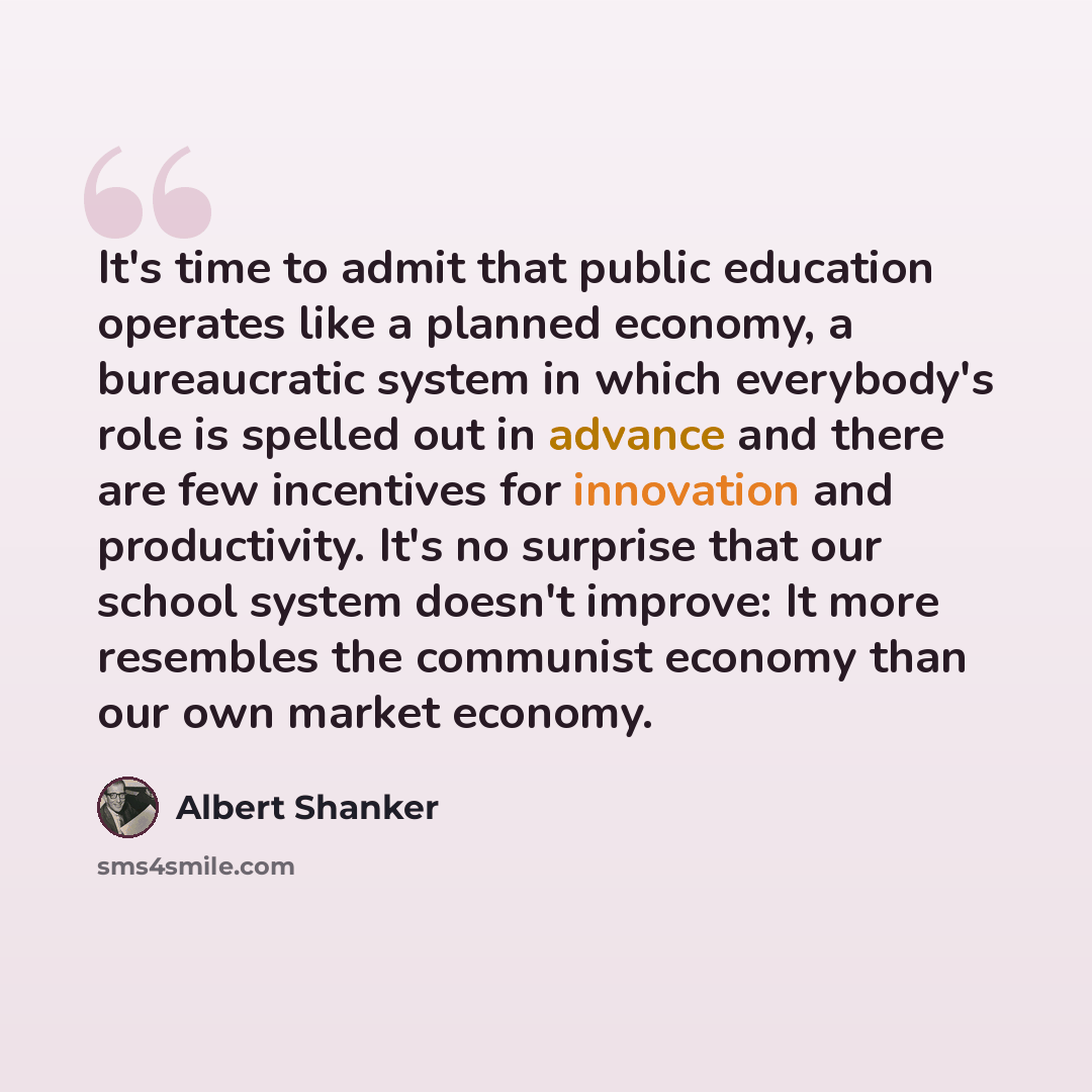 “It's time to admit that public education operates like a planned economy, a bureaucratic system in which everybody's role is spelled out in advance and there are few incentives for innovation and productivity. It's no surprise that our school system doesn't improve: It more resembles the communist…” quote by Albert Shanker