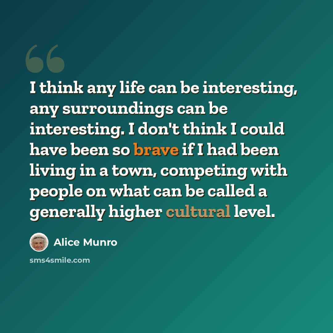 “I think any life can be interesting, any surroundings can be interesting. I don't think I could have been so brave if I had been living in a town, competing with people on what can be called a generally higher cultural level.” quote by Alice Munro