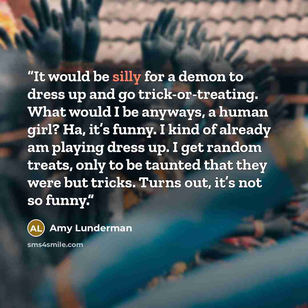“It would be silly for a demon to dress up and go trick-or-treating. What would I be anyways, a human girl? Ha, it’s funny. I kind of already am playing dress up. I get random treats, only to be taunted that they were but tricks. Turns out, it’s not so funny.” quote by Amy Lunderman