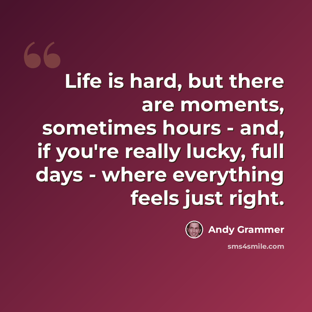 “Life is hard, but there are moments, sometimes hours - and, if you're really lucky, full days - where everything feels just right.” quote by Andy Grammer