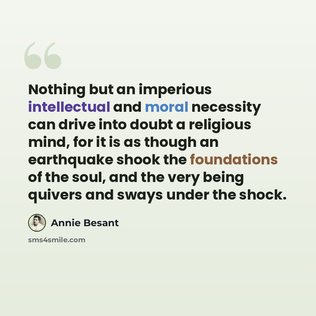 “Nothing but an imperious intellectual and moral necessity can drive into doubt a religious mind, for it is as though an earthquake shook the foundations of the soul, and the very being quivers and sways under the shock.” quote by Annie Besant