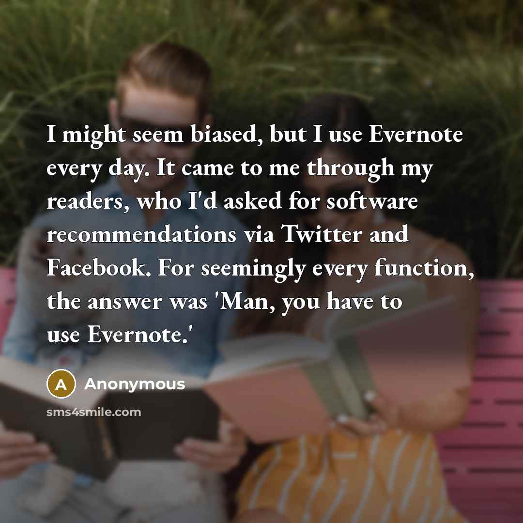 “I might seem biased, but I use Evernote every day. It came to me through my readers, who I'd asked for software recommendations via Twitter and Facebook. For seemingly every function, the answer was 'Man, you have to use Evernote.'” quote by Anonymous