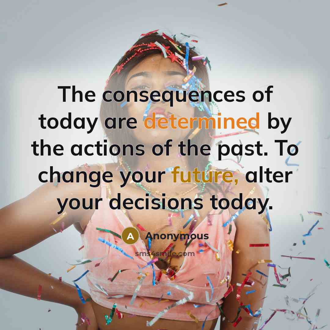 “The consequences of today are determined by the actions of the past. To change your future, alter your decisions today.” quote by Anonymous