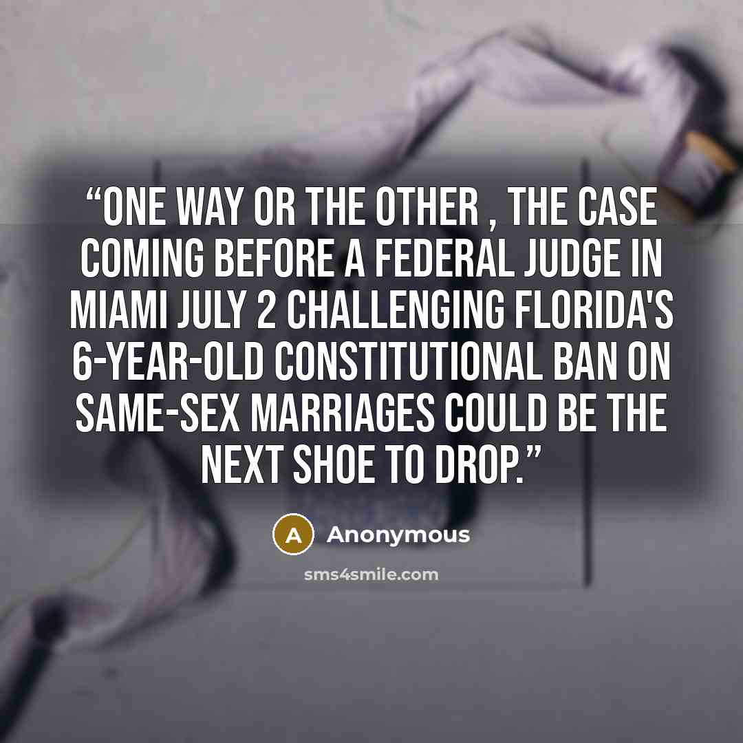 “One way or the other , the case coming before a federal judge in Miami July 2 challenging Florida's 6-year-old constitutional ban on same-sex marriages could be the next shoe to drop.” quote by Anonymous