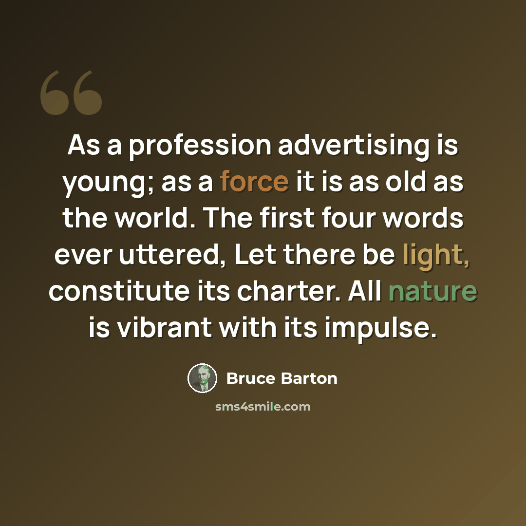 “As a profession advertising is young; as a force it is as old as the world. The first four words ever uttered, Let there be light, constitute its charter. All nature is vibrant with its impulse.” quote by Bruce Barton
