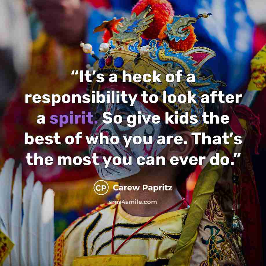 “It’s a heck of a responsibility to look after a spirit. So give kids the best of who you are. That’s the most you can ever do.” quote by Carew Papritz