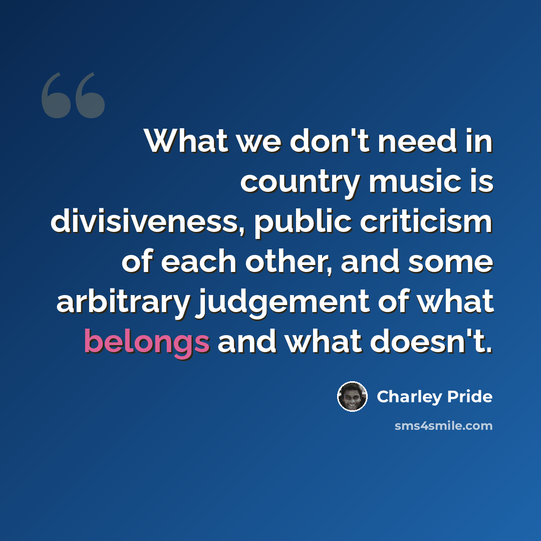“What we don't need in country music is divisiveness, public criticism of each other, and some arbitrary judgement of what belongs and what doesn't.” quote by Charley Pride