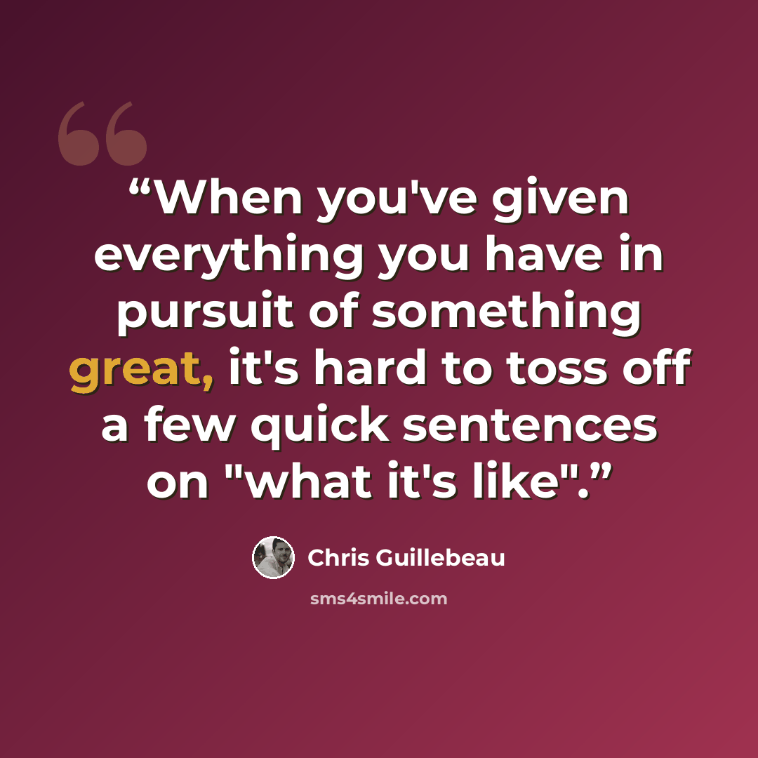“When you've given everything you have in pursuit of something great, it's hard to toss off a few quick sentences on "what it's like".” quote by Chris Guillebeau