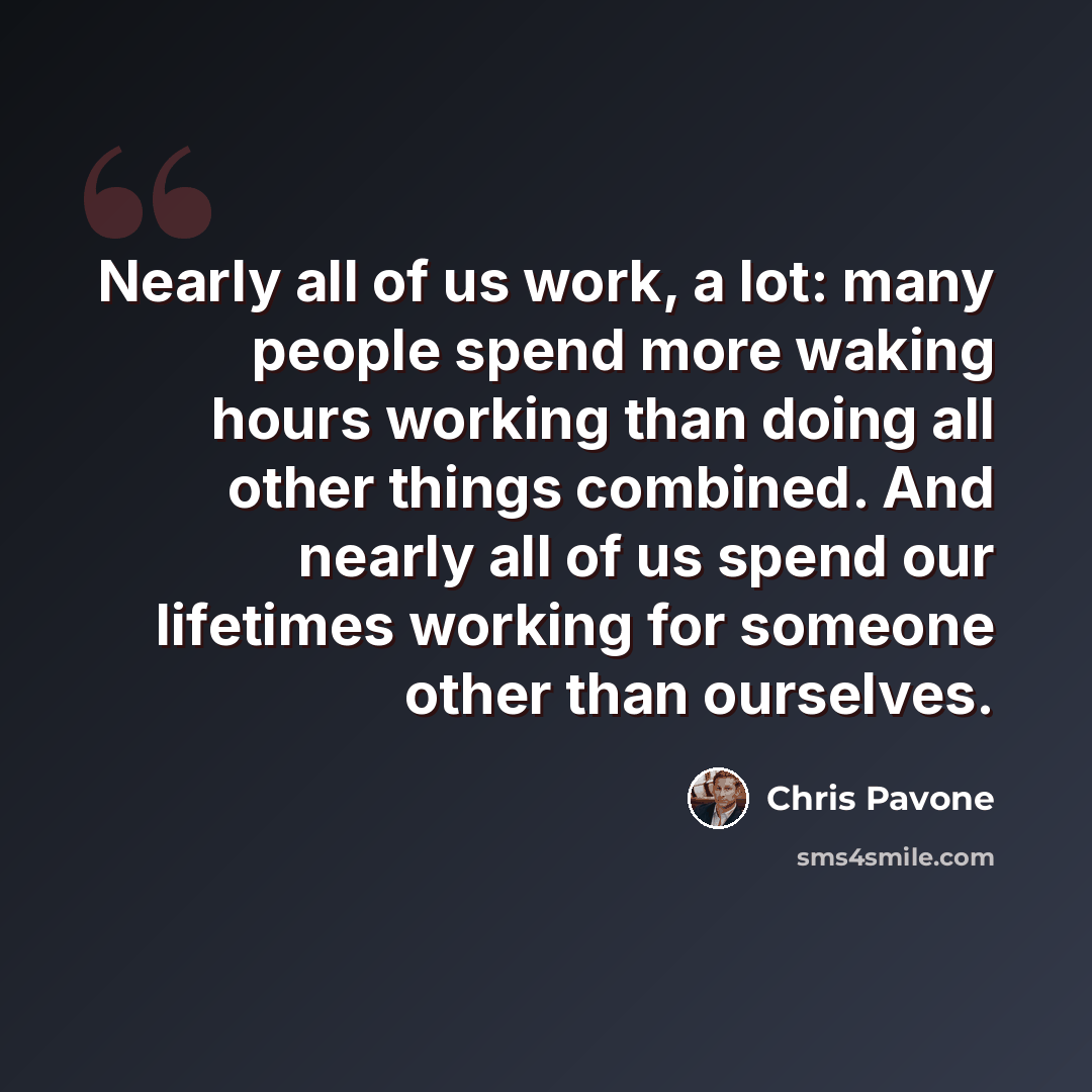 “Nearly all of us work, a lot: many people spend more waking hours working than doing all other things combined. And nearly all of us spend our lifetimes working for someone other than ourselves.” quote by Chris Pavone
